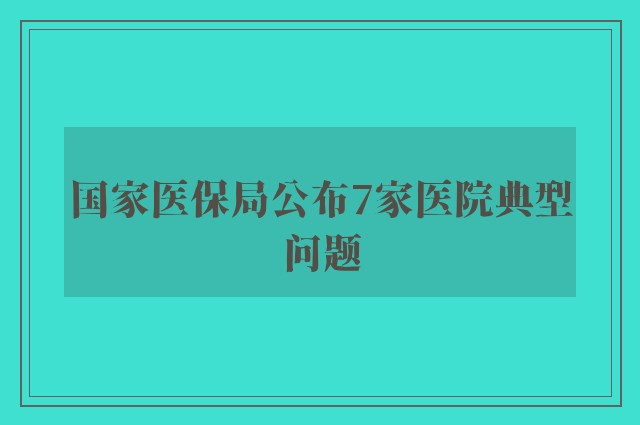 国家医保局公布7家医院典型问题