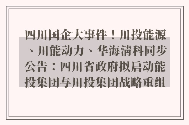 四川国企大事件！川投能源、川能动力、华海清科同步公告：四川省政府拟启动能投集团与川投集团战略重组